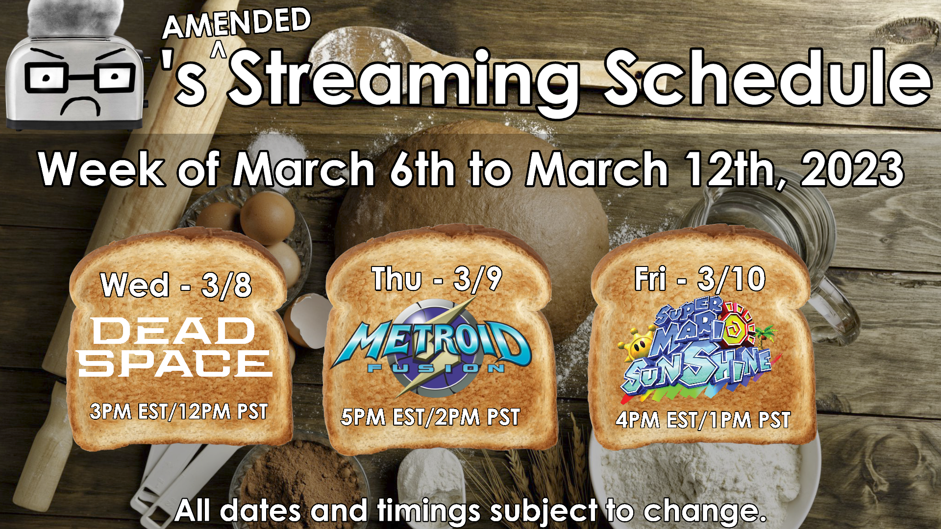 Toaster's (Amended) Streaming Schedule for the week of March 6th to March 12th, 2023.
Wednesday March 8: Dead Space Remake (3PM EST/12PM PST) Thursday March 9: Metroid Fusion (5PM EST/2PM PST) Friday March 10: Super Mario Sunshine (3PM EST/12PM PST)
All dates and timings subject to change.